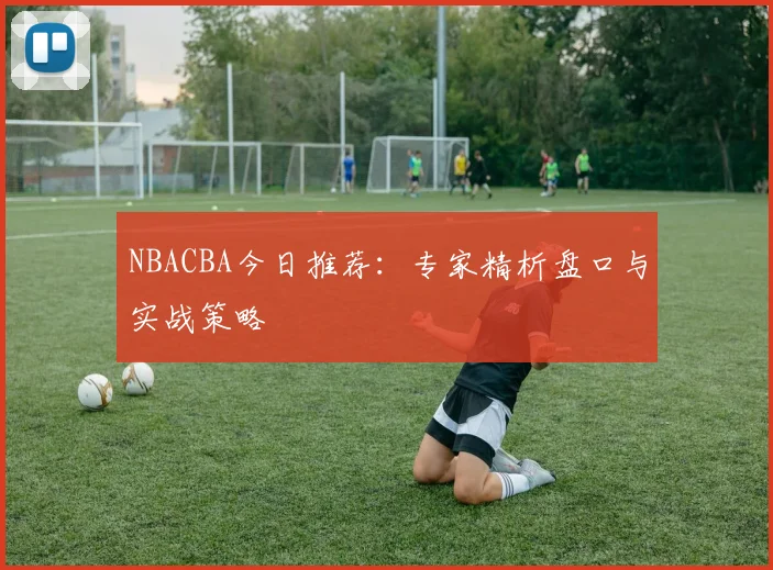 NBACBA今日推荐：专家精析盘口与实战策略