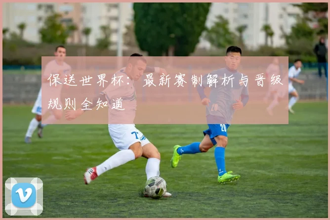 保送世界杯：最新赛制解析与晋级规则全知道