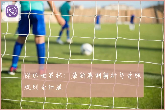 保送世界杯：最新赛制解析与晋级规则全知道
