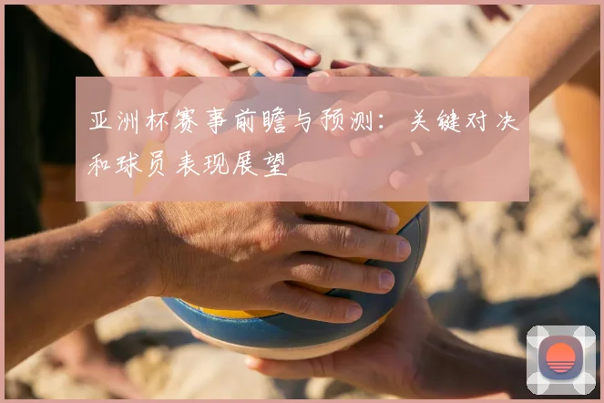 亚洲杯赛事前瞻与预测:关键对决和球员表现展望